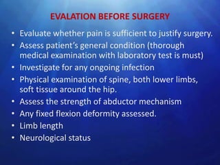 EVALATION BEFORE SURGERY
• Evaluate whether pain is sufficient to justify surgery.
• Assess patient’s general condition (thorough
  medical examination with laboratory test is must)
• Investigate for any ongoing infection
• Physical examination of spine, both lower limbs,
  soft tissue around the hip.
• Assess the strength of abductor mechanism
• Any fixed flexion deformity assessed.
• Limb length
• Neurological status
 