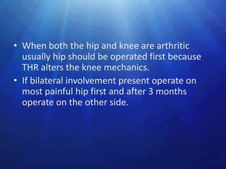 • When both the hip and knee are arthritic
  usually hip should be operated first because
  THR alters the knee mechanics.
• If bilateral involvement present operate on
  most painful hip first and after 3 months
  operate on the other side.
 