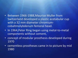 • Between 1966-1988,Maurice Muller from
  Switzerland developed a plastic acetabular cup
  with a 32 mm diameter chromium-
  cobaltmolybdenum femoral head.
• In 1964,Peter Ring began using metal-to-metal
  components without cement,
• concept of modular prosthesis developed during
  1970
• cementless prostheses came in to picture by mid
  1980
 