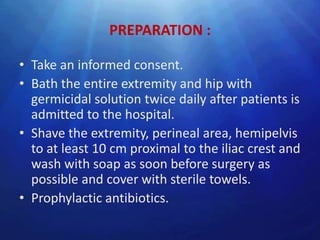 PREPARATION :

• Take an informed consent.
• Bath the entire extremity and hip with
  germicidal solution twice daily after patients is
  admitted to the hospital.
• Shave the extremity, perineal area, hemipelvis
  to at least 10 cm proximal to the iliac crest and
  wash with soap as soon before surgery as
  possible and cover with sterile towels.
• Prophylactic antibiotics.
 