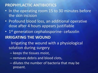 PROPHYLACTIC ANTIBIOTICS
• In the operating room 15 to 30 minutes before
  the skin incision
• Profound blood loss, an additional operative
  dose after 4 hours appears justifiable
• 1st generation cephalosporine- cefazolin
IRRIGATING THE WOUND
   Irrigating the wound with a physiological
  solution during surgery
  – keeps the tissues moist,
  – removes debris and blood clots,
  – dilutes the number of bacteria that may be
    present.
 