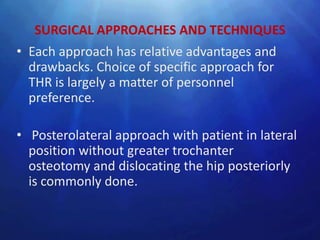 SURGICAL APPROACHES AND TECHNIQUES
• Each approach has relative advantages and
  drawbacks. Choice of specific approach for
  THR is largely a matter of personnel
  preference.

• Posterolateral approach with patient in lateral
  position without greater trochanter
  osteotomy and dislocating the hip posteriorly
  is commonly done.
 