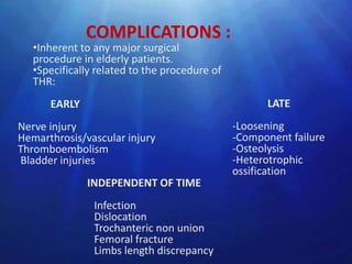 COMPLICATIONS :
   •Inherent to any major surgical
   procedure in elderly patients.
   •Specifically related to the procedure of
   THR:
      EARLY                                          LATE
Nerve injury                                   -Loosening
Hemarthrosis/vascular injury                   -Component failure
Thromboembolism                                -Osteolysis
Bladder injuries                               -Heterotrophic
                                               ossification
              INDEPENDENT OF TIME
                Infection
                Dislocation
                Trochanteric non union
                Femoral fracture
                Limbs length discrepancy
 