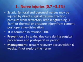 1. Nerve injuries (0.7 –3.5%)
• Sciatic, femoral and peroneal nerves may be
  injured by direct surgical trauma, traction,
  pressure from retractors, limb lengthening (>
  4cm) or thermal or pressure injury from cement,
  post operative dislocation.
• It is common in revision THR.
• Prevention : By taking due care during surgical
  procedures and postoperative period.
• Management : usually recovery occurs within 6
  weeks, if not explore the nerve.
 