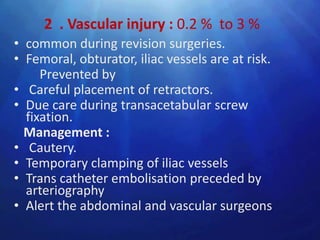2 . Vascular injury : 0.2 % to 3 %
• common during revision surgeries.
• Femoral, obturator, iliac vessels are at risk.
     Prevented by
• Careful placement of retractors.
• Due care during transacetabular screw
  fixation.
  Management :
• Cautery.
• Temporary clamping of iliac vessels
• Trans catheter embolisation preceded by
  arteriography
• Alert the abdominal and vascular surgeons
 