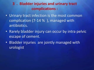 3 . Bladder injuries and urinary tract
              complications :
• Urinary tract infection is the most common
  complication (7-14 % ), managed with
  antibiotics.
• Rarely bladder injury can occur by intra pelvic
  escape of cement.
• Bladder injuries are jointly managed with
  urologist
 