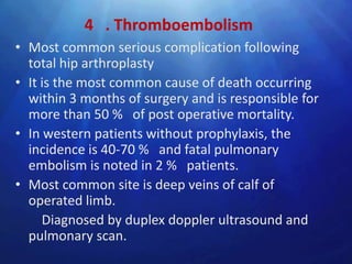 4 . Thromboembolism
• Most common serious complication following
  total hip arthroplasty
• It is the most common cause of death occurring
  within 3 months of surgery and is responsible for
  more than 50 % of post operative mortality.
• In western patients without prophylaxis, the
  incidence is 40-70 % and fatal pulmonary
  embolism is noted in 2 % patients.
• Most common site is deep veins of calf of
  operated limb.
     Diagnosed by duplex doppler ultrasound and
  pulmonary scan.
 