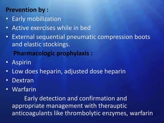 Prevention by :
• Early mobilization
• Active exercises while in bed
• External sequential pneumatic compression boots
  and elastic stockings.
   Pharmacologic prophylaxis :
• Aspirin
• Low does heparin, adjusted dose heparin
• Dextran
• Warfarin
       Early detection and confirmation and
  appropriate management with therauptic
  anticoagulants like thrombolytic enzymes, warfarin
 