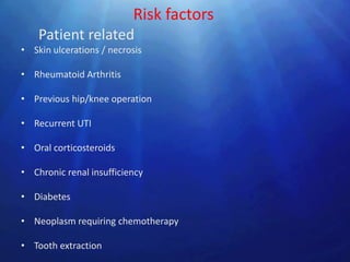 Risk factors
    Patient related
• Skin ulcerations / necrosis

• Rheumatoid Arthritis

• Previous hip/knee operation

• Recurrent UTI

• Oral corticosteroids

• Chronic renal insufficiency

• Diabetes

• Neoplasm requiring chemotherapy

• Tooth extraction
 