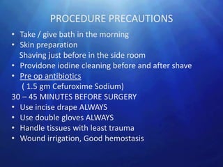 PROCEDURE PRECAUTIONS
• Take / give bath in the morning
• Skin preparation
  Shaving just before in the side room
• Providone iodine cleaning before and after shave
• Pre op antibiotics
   ( 1.5 gm Cefuroxime Sodium)
30 – 45 MINUTES BEFORE SURGERY
• Use incise drape ALWAYS
• Use double gloves ALWAYS
• Handle tissues with least trauma
• Wound irrigation, Good hemostasis
 