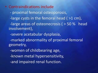 • Contraindications include
   - proximal femoral osteoporosis,
   -large cysts in the femoral head ( >1 cm),
   -large areas of osteonecrosis ( > 50 % head
  involvement),
   -severe acetabular dysplasia,
   -marked abnormality of proximal femoral
  geometry,
   -women of childbearing age,
   -known metal hypersensitivity,
   -and impaired renal function.
 