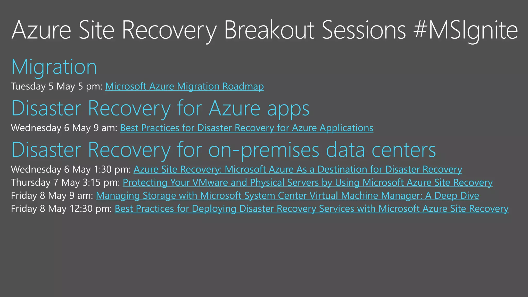 Tuesday 5 May 5 pm: Microsoft Azure Migration Roadmap
Wednesday 6 May 9 am: Best Practices for Disaster Recovery for Azure Applications
Wednesday 6 May 1:30 pm: Azure Site Recovery: Microsoft Azure As a Destination for Disaster Recovery
Protecting Your VMware and Physical Servers by Using Microsoft Azure Site Recovery
Friday 8 May 9 am: Managing Storage with Microsoft System Center Virtual Machine Manager: A Deep Dive
Friday 8 May 12:30 pm: Best Practices for Deploying Disaster Recovery Services with Microsoft Azure Site Recovery