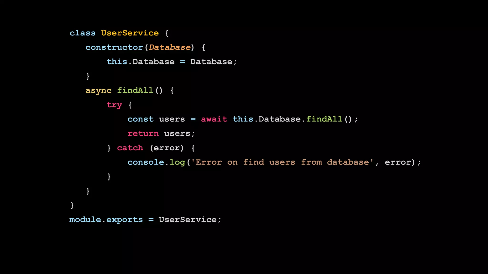 class UserService {
constructor(Database) {
this.Database = Database;
}
async findAll() {
try {
const users = await this.Database.findAll();
return users;
} catch (error) {
console.log('Error on find users from database', error);
}
}
}
module.exports = UserService;
 