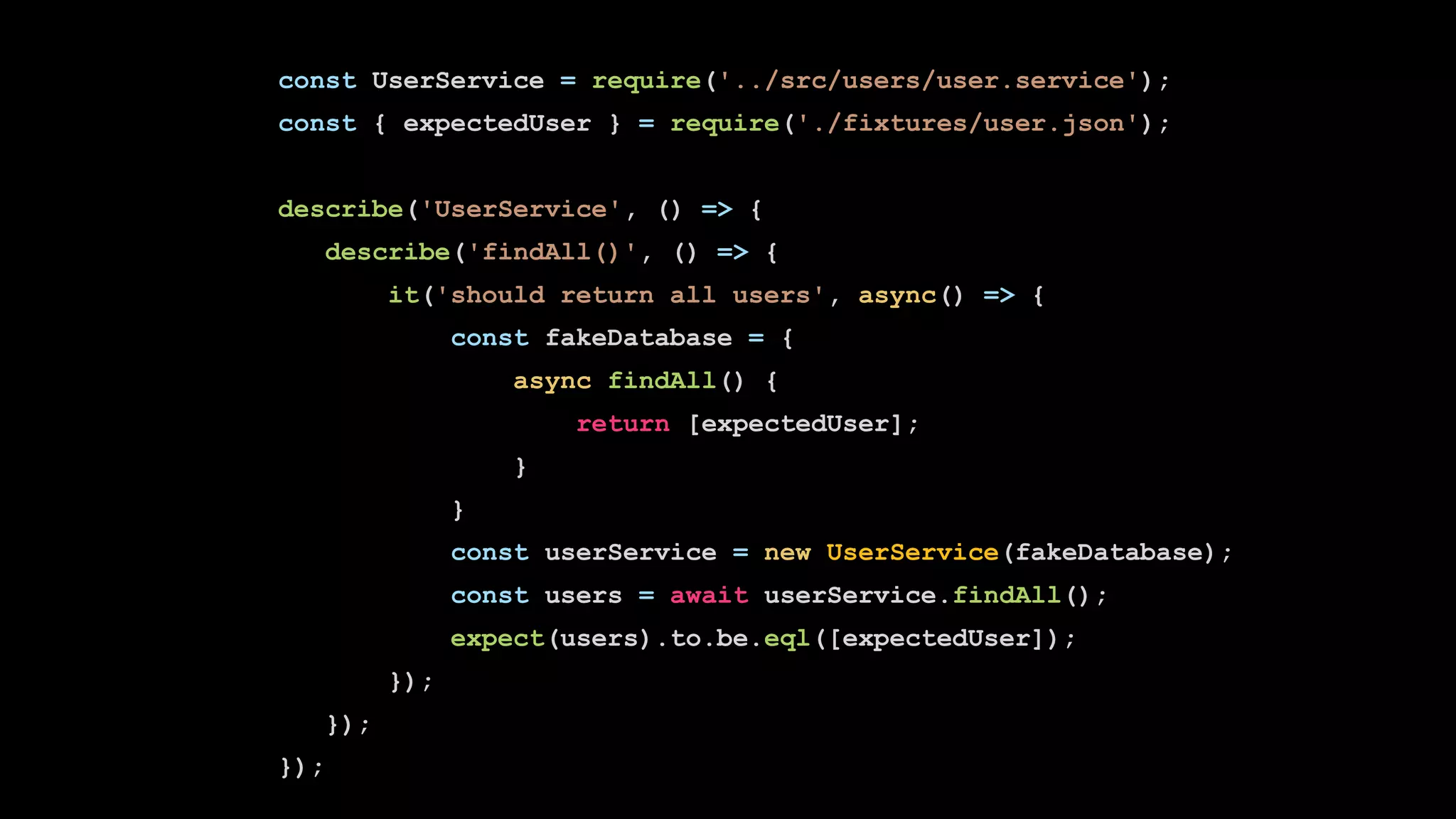 const UserService = require('../src/users/user.service');
const { expectedUser } = require('./fixtures/user.json');
describe('UserService', () => {
describe('findAll()', () => {
it('should return all users', async() => {
const fakeDatabase = {
async findAll() {
return [expectedUser];
}
}
const userService = new UserService(fakeDatabase);
const users = await userService.findAll();
expect(users).to.be.eql([expectedUser]);
});
});
});
 