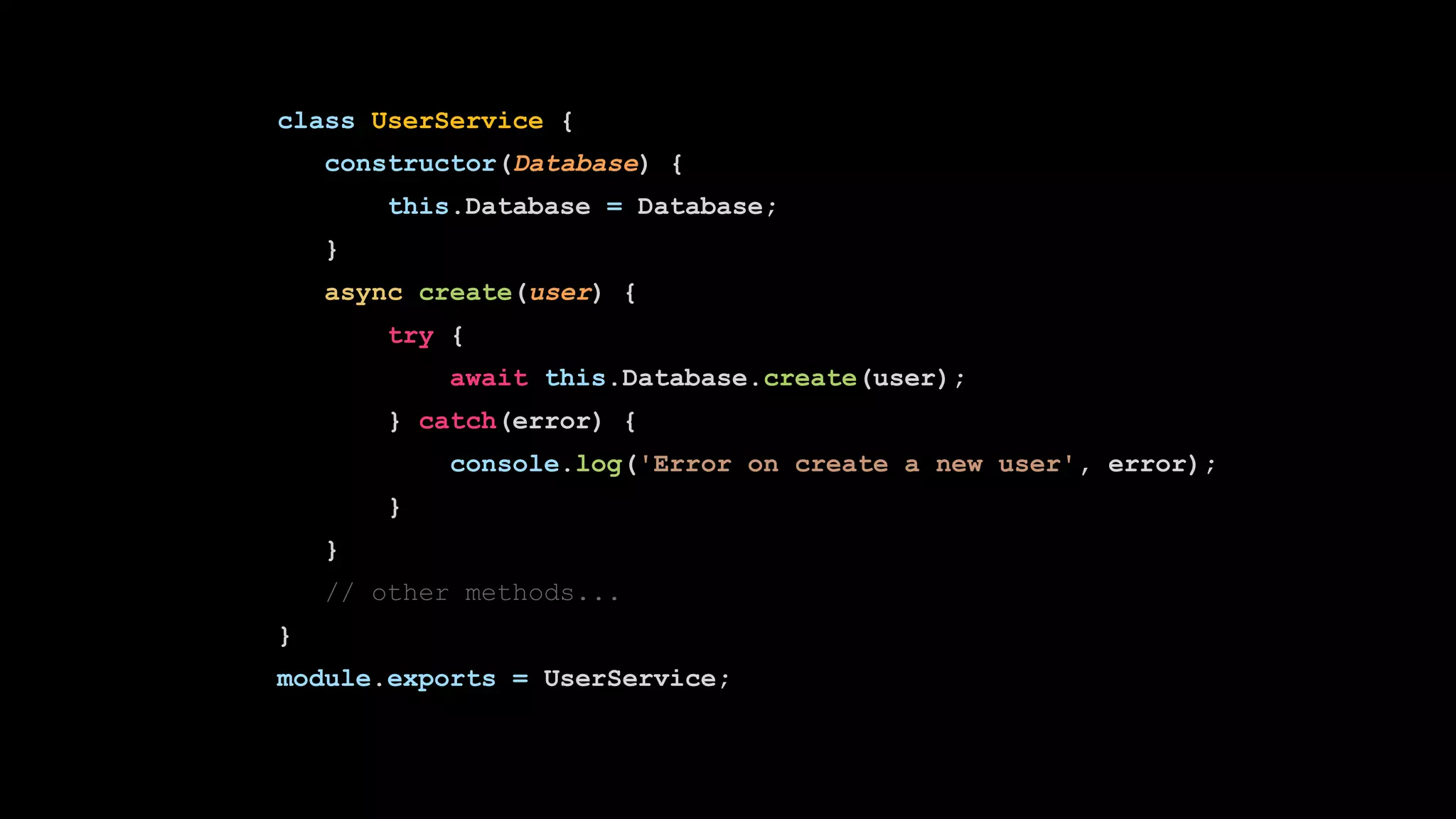 class UserService {
constructor(Database) {
this.Database = Database;
}
async create(user) {
try {
await this.Database.create(user);
} catch(error) {
console.log('Error on create a new user', error);
}
}
// other methods...
}
module.exports = UserService;
 
