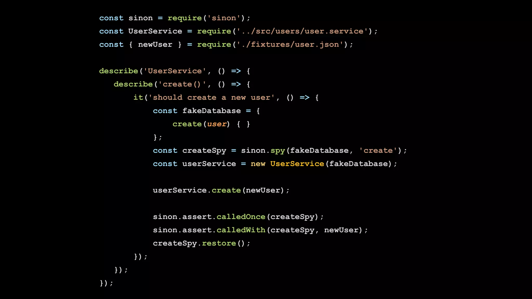 const sinon = require('sinon');
const UserService = require('../src/users/user.service');
const { newUser } = require('./fixtures/user.json');
describe('UserService', () => {
describe('create()', () => {
it('should create a new user', () => {
const fakeDatabase = {
create(user) { }
};
const createSpy = sinon.spy(fakeDatabase, 'create');
const userService = new UserService(fakeDatabase);
userService.create(newUser);
sinon.assert.calledOnce(createSpy);
sinon.assert.calledWith(createSpy, newUser);
createSpy.restore();
});
});
});
 