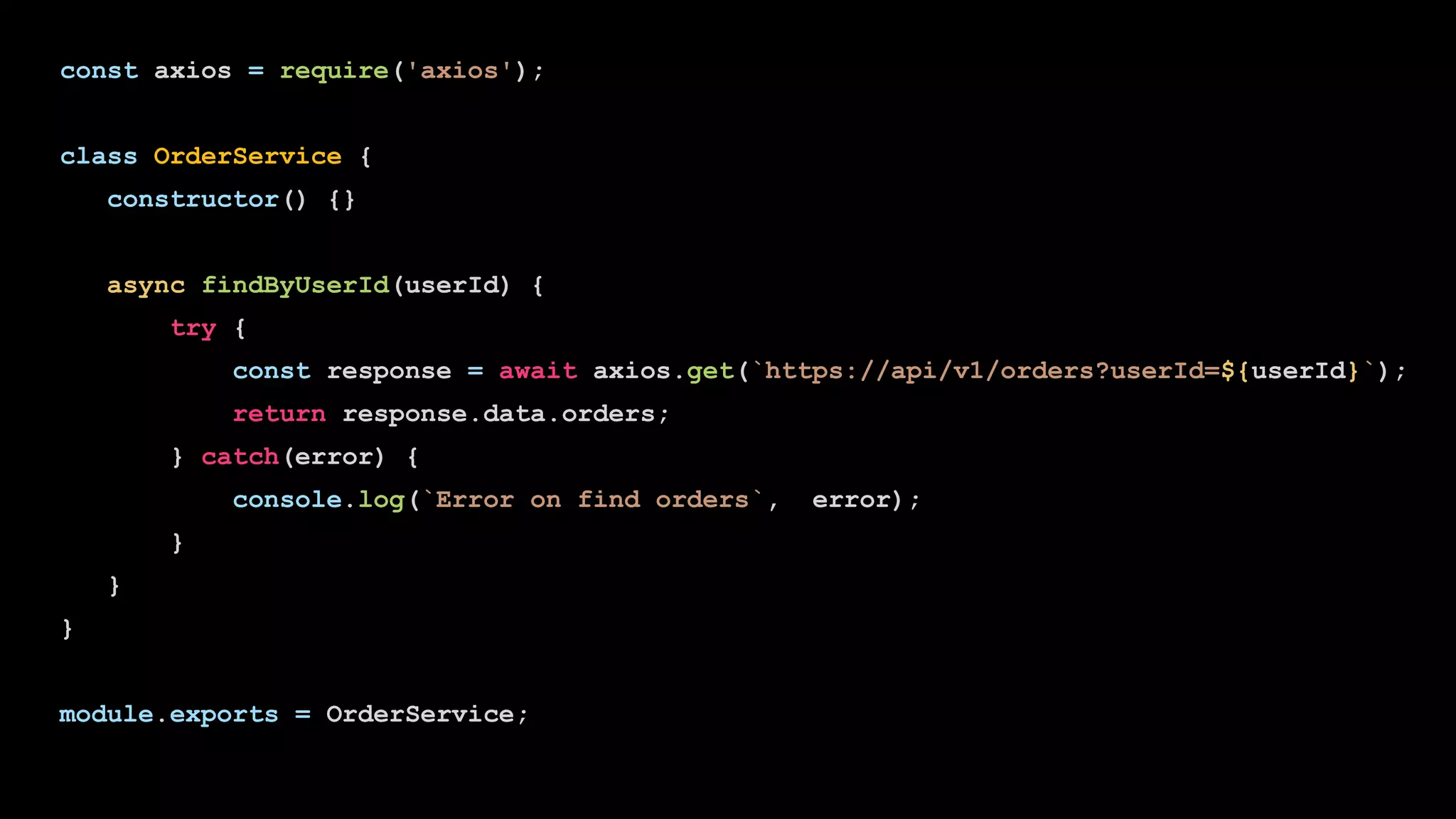 const axios = require('axios');
class OrderService {
constructor() {}
async findByUserId(userId) {
try {
const response = await axios.get(`https://api/v1/orders?userId=${userId}`);
return response.data.orders;
} catch(error) {
console.log(`Error on find orders`, error);
}
}
}
module.exports = OrderService;
 