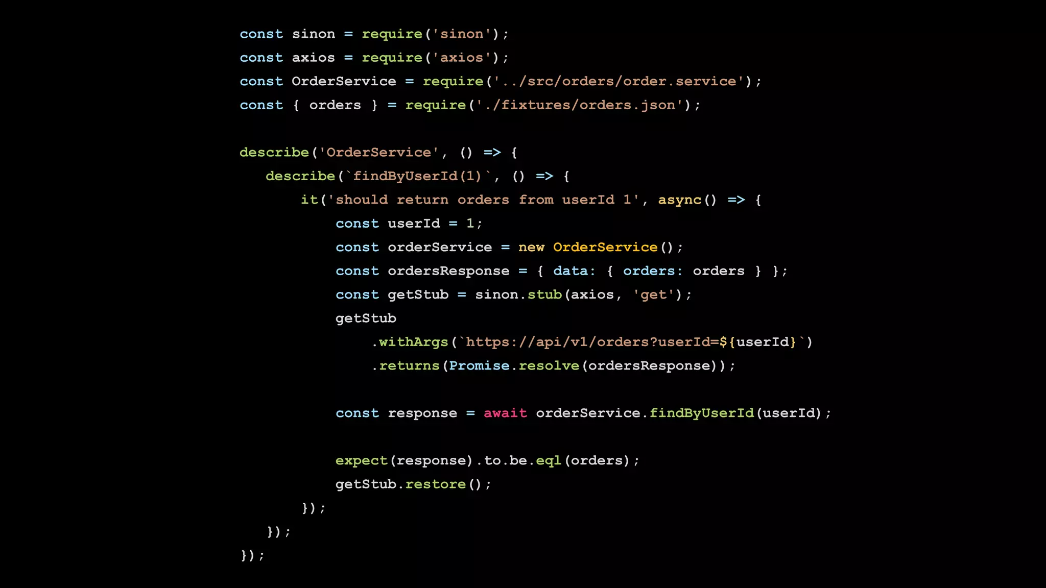 const sinon = require('sinon');
const axios = require('axios');
const OrderService = require('../src/orders/order.service');
const { orders } = require('./fixtures/orders.json');
describe('OrderService', () => {
describe(`findByUserId(1)`, () => {
it('should return orders from userId 1', async() => {
const userId = 1;
const orderService = new OrderService();
const ordersResponse = { data: { orders: orders } };
const getStub = sinon.stub(axios, 'get');
getStub
.withArgs(`https://api/v1/orders?userId=${userId}`)
.returns(Promise.resolve(ordersResponse));
const response = await orderService.findByUserId(userId);
expect(response).to.be.eql(orders);
getStub.restore();
});
});
});
 