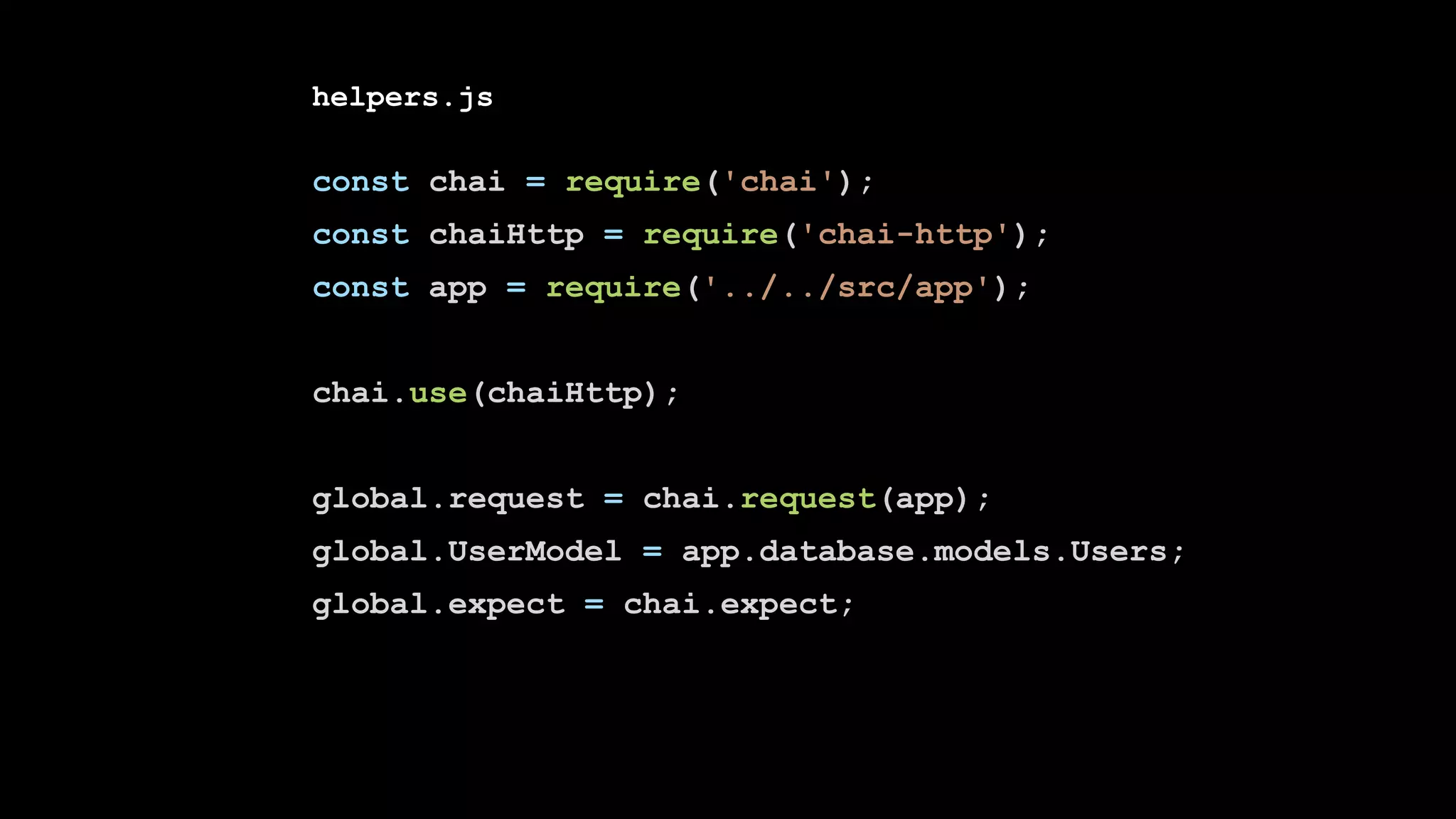 helpers.js
const chai = require('chai');
const chaiHttp = require('chai-http');
const app = require('../../src/app');
chai.use(chaiHttp);
global.request = chai.request(app);
global.UserModel = app.database.models.Users;
global.expect = chai.expect;
 