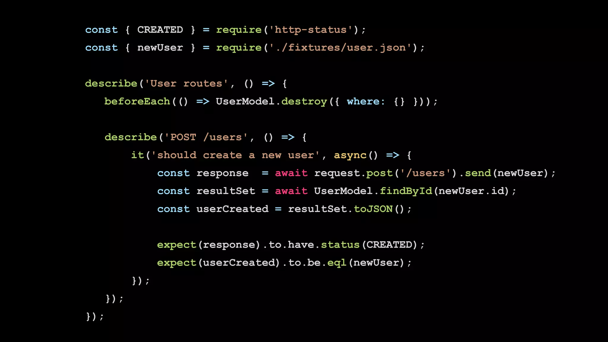 const { CREATED } = require('http-status');
const { newUser } = require('./fixtures/user.json');
describe('User routes', () => {
beforeEach(() => UserModel.destroy({ where: {} }));
describe('POST /users', () => {
it('should create a new user', async() => {
const response = await request.post('/users').send(newUser);
const resultSet = await UserModel.findById(newUser.id);
const userCreated = resultSet.toJSON();
expect(response).to.have.status(CREATED);
expect(userCreated).to.be.eql(newUser);
});
});
});
 