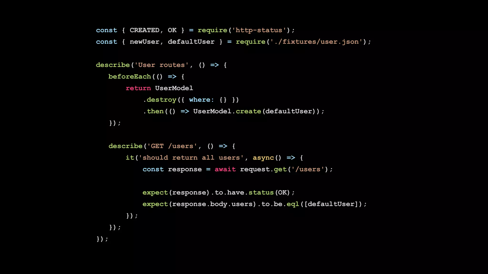 const { CREATED, OK } = require('http-status');
const { newUser, defaultUser } = require('./fixtures/user.json');
describe('User routes', () => {
beforeEach(() => {
return UserModel
.destroy({ where: {} })
.then(() => UserModel.create(defaultUser));
});
describe('GET /users', () => {
it('should return all users', async() => {
const response = await request.get('/users');
expect(response).to.have.status(OK);
expect(response.body.users).to.be.eql([defaultUser]);
});
});
});
 