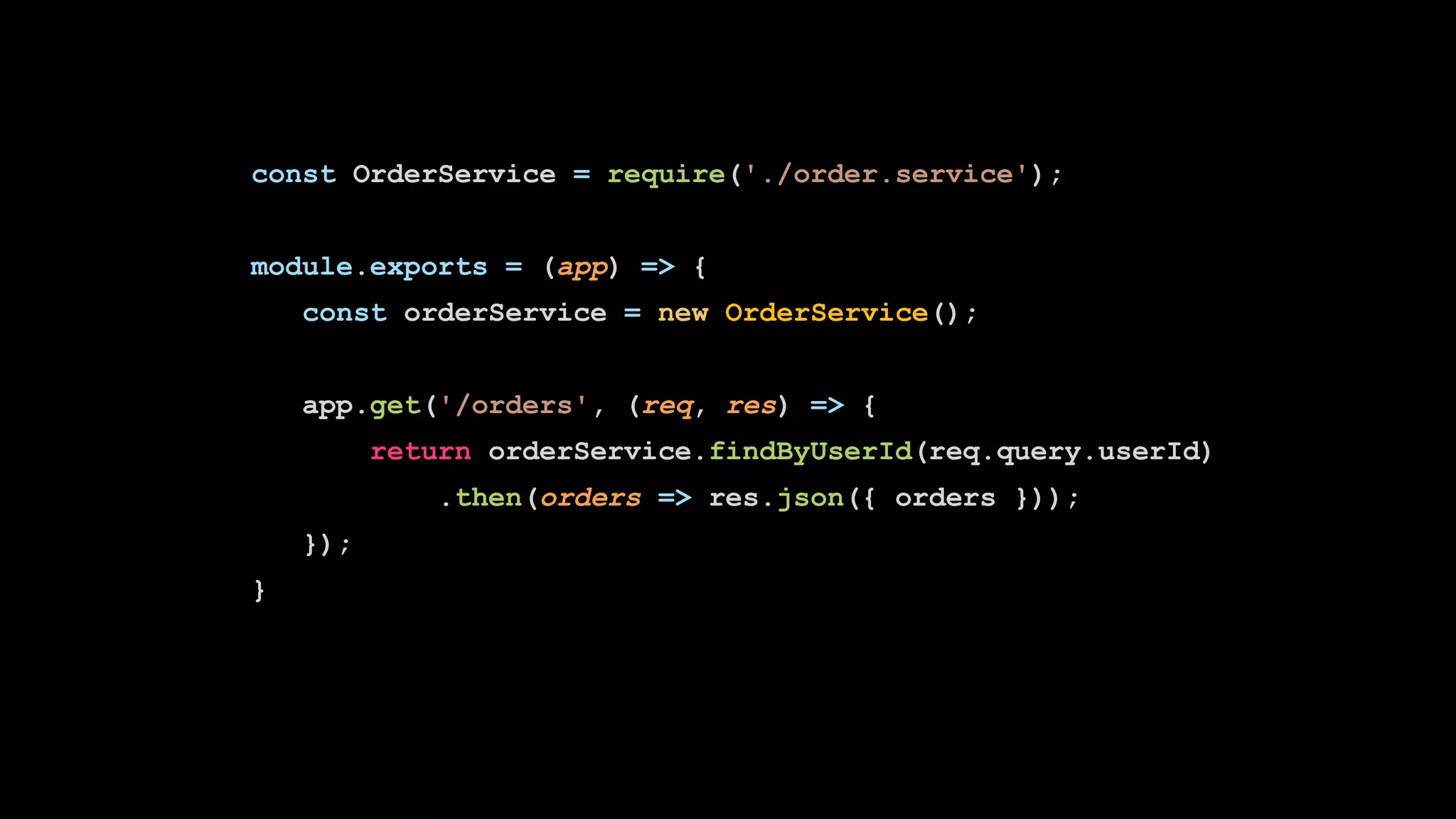 const OrderService = require('./order.service');
module.exports = (app) => {
const orderService = new OrderService();
app.get('/orders', (req, res) => {
return orderService.findByUserId(req.query.userId)
.then(orders => res.json({ orders }));
});
}
 