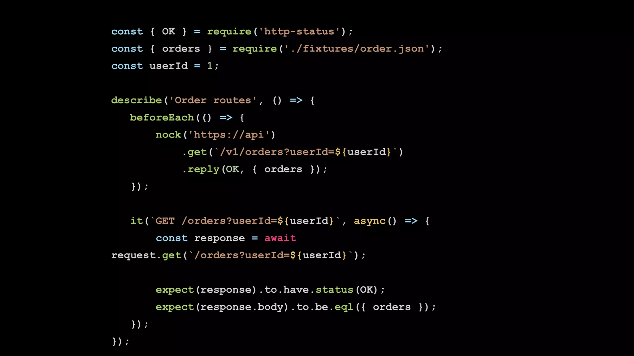 const { OK } = require('http-status');
const { orders } = require('./fixtures/order.json');
const userId = 1;
describe('Order routes', () => {
beforeEach(() => {
nock('https://api')
.get(`/v1/orders?userId=${userId}`)
.reply(OK, { orders });
});
it(`GET /orders?userId=${userId}`, async() => {
const response = await
request.get(`/orders?userId=${userId}`);
expect(response).to.have.status(OK);
expect(response.body).to.be.eql({ orders });
});
});
 