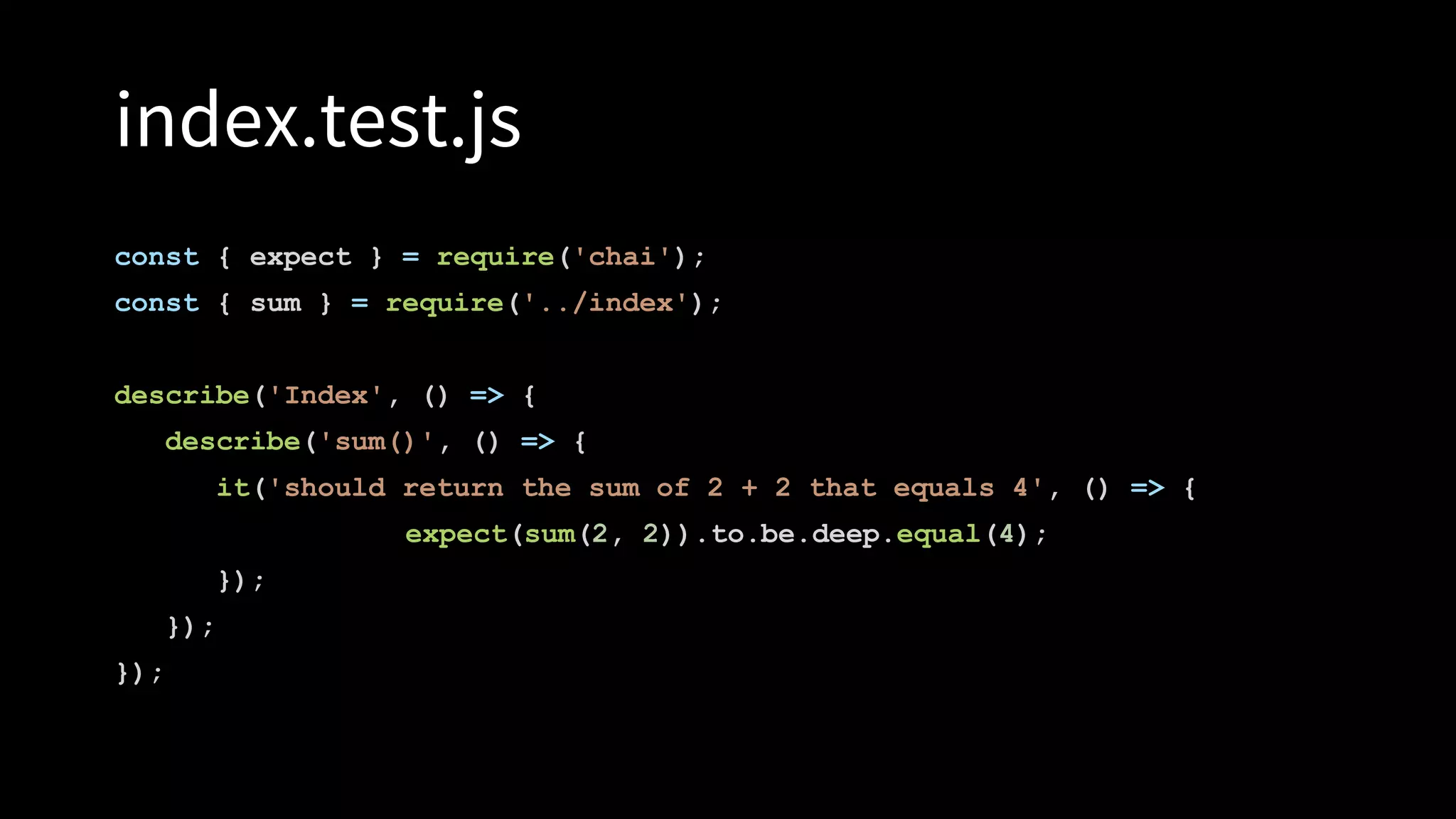 index.test.js
const { expect } = require('chai');
const { sum } = require('../index');
describe('Index', () => {
describe('sum()', () => {
it('should return the sum of 2 + 2 that equals 4', () => {
expect(sum(2, 2)).to.be.deep.equal(4);
});
});
});
 