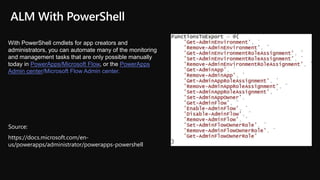 https://docs.microsoft.com/en-
us/powerapps/administrator/powerapps-powershell
With PowerShell cmdlets for app creators and
administrators, you can automate many of the monitoring
and management tasks that are only possible manually
today in PowerApps/Microsoft Flow, or the PowerApps
Admin center/Microsoft Flow Admin center.