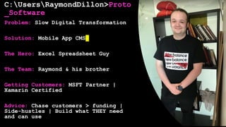 C:UsersRaymondDillon>Proto
_Software
Problem: Slow Digital Transformation
Solution: Mobile App CMS
The Hero: Excel Spreadsheet Guy
The Team: Raymond & his brother
Getting Customers: MSFT Partner |
Xamarin Certified
Advice: Chase customers > funding |
Side-hustles | Build what THEY need
and can use
 