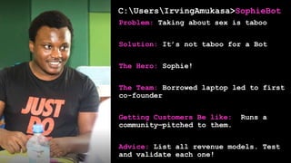 C:UsersIrvingAmukasa>SophieBot
Problem: Taking about sex is taboo
Solution: It’s not taboo for a Bot
The Hero: Sophie!
The Team: Borrowed laptop led to first
co-founder
Getting Customers Be like: Runs a
community—pitched to them.
Advice: List all revenue models. Test
and validate each one!
 