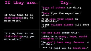 If they are… Try…
“Lots of others are doing
this”
“Data from the experiment
shows….”
“I’d love your input on
planning….”
“Your village elders will love
it!”
“No one else doing this”
“This is a crazy, huge, world
changing thing….”
“We won’t have many chances to
do this…”
*** “I need you to trust me…”
If they tend to be
risk-averse(say no
more often)
If they tend to be
risk-taking(say yes
more often)
 