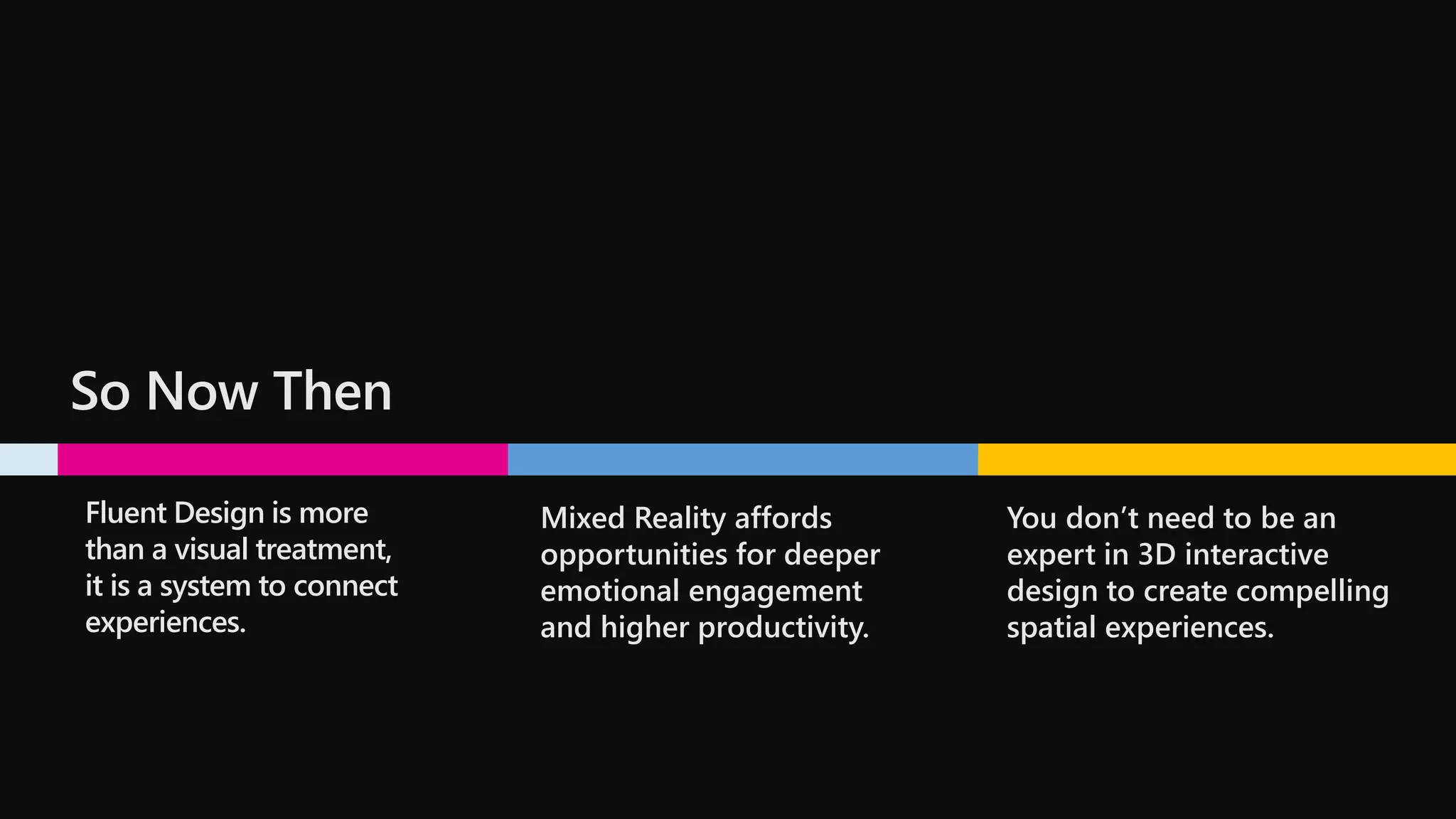 So Now Then
Fluent Design is more
than a visual treatment,
it is a system to connect
experiences.
Mixed Reality affords
opportunities for deeper
emotional engagement
and higher productivity.
You don’t need to be an
expert in 3D interactive
design to create compelling
spatial experiences.
 