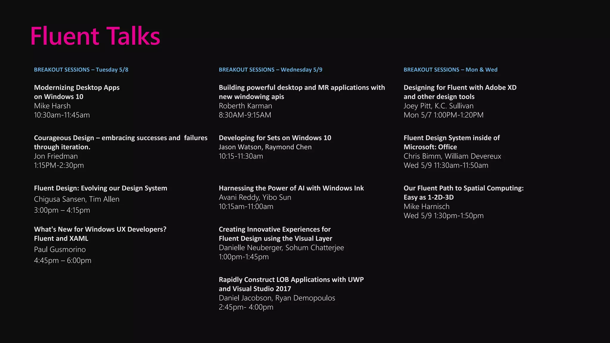 BREAKOUT SESSIONS – Tuesday 5/8 BREAKOUT SESSIONS – Wednesday 5/9 BREAKOUT SESSIONS – Mon & Wed
Modernizing Desktop Apps
on Windows 10
Mike Harsh
10:30am-11:45am
Building powerful desktop and MR applications with
new windowing apis
Roberth Karman
8:30AM-9:15AM
Designing for Fluent with Adobe XD
and other design tools
Joey Pitt, K.C. Sullivan
Mon 5/7 1:00PM-1:20PM
Courageous Design – embracing successes and failures
through iteration.
Jon Friedman
1:15PM-2:30pm
Developing for Sets on Windows 10
Jason Watson, Raymond Chen
10:15-11:30am
Fluent Design System inside of
Microsoft: Office
Chris Bimm, William Devereux
Wed 5/9 11:30am-11:50am
Fluent Design: Evolving our Design System
Chigusa Sansen, Tim Allen
3:00pm – 4:15pm
Harnessing the Power of AI with Windows Ink
Avani Reddy, Yibo Sun
10:15am-11:00am
Our Fluent Path to Spatial Computing:
Easy as 1-2D-3D
Mike Harnisch
Wed 5/9 1:30pm-1:50pm
What's New for Windows UX Developers?
Fluent and XAML
Paul Gusmorino
4:45pm – 6:00pm
Creating Innovative Experiences for
Fluent Design using the Visual Layer
Danielle Neuberger, Sohum Chatterjee
1:00pm-1:45pm
Rapidly Construct LOB Applications with UWP
and Visual Studio 2017
Daniel Jacobson, Ryan Demopoulos
2:45pm- 4:00pm
Fluent Talks
 