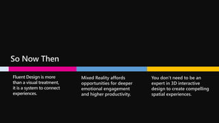 So Now Then
Fluent Design is more
than a visual treatment,
it is a system to connect
experiences.
Mixed Reality affords
opportunities for deeper
emotional engagement
and higher productivity.
You don’t need to be an
expert in 3D interactive
design to create compelling
spatial experiences.
 