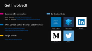 Get Involved!
Guidance & Documentation
Fluent Overview: https://fluent.microsoft.com
Fluent for Windows: https://aka.ms/fluentdesignforwindows
XAML Controls Gallery & Sample Code Download
http://aka.ms/xamlcontrolsgallery
https://aka.ms/xamlcontrolsgalleryongit
Design Toolkits
https://aka.ms/designtoolkits
Windows
Insider
Program
Insider Program
insider.windows.com
Fluent Design
Microsoft.com/design
LinkedIn
Linkedin.com/company/1035/
Medium
medium.com/@microsoftdesign
Twitter
@MicrosoftDesign
Co-Create with Us
 