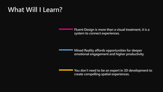 Fluent Design is more than a visual treatment, it is a
system to connect experiences.
Mixed Reality affords opportunities for deeper
emotional engagement and higher productivity.
You don’t need to be an expert in 3D development to
create compelling spatial experiences.
What Will I Learn?
 