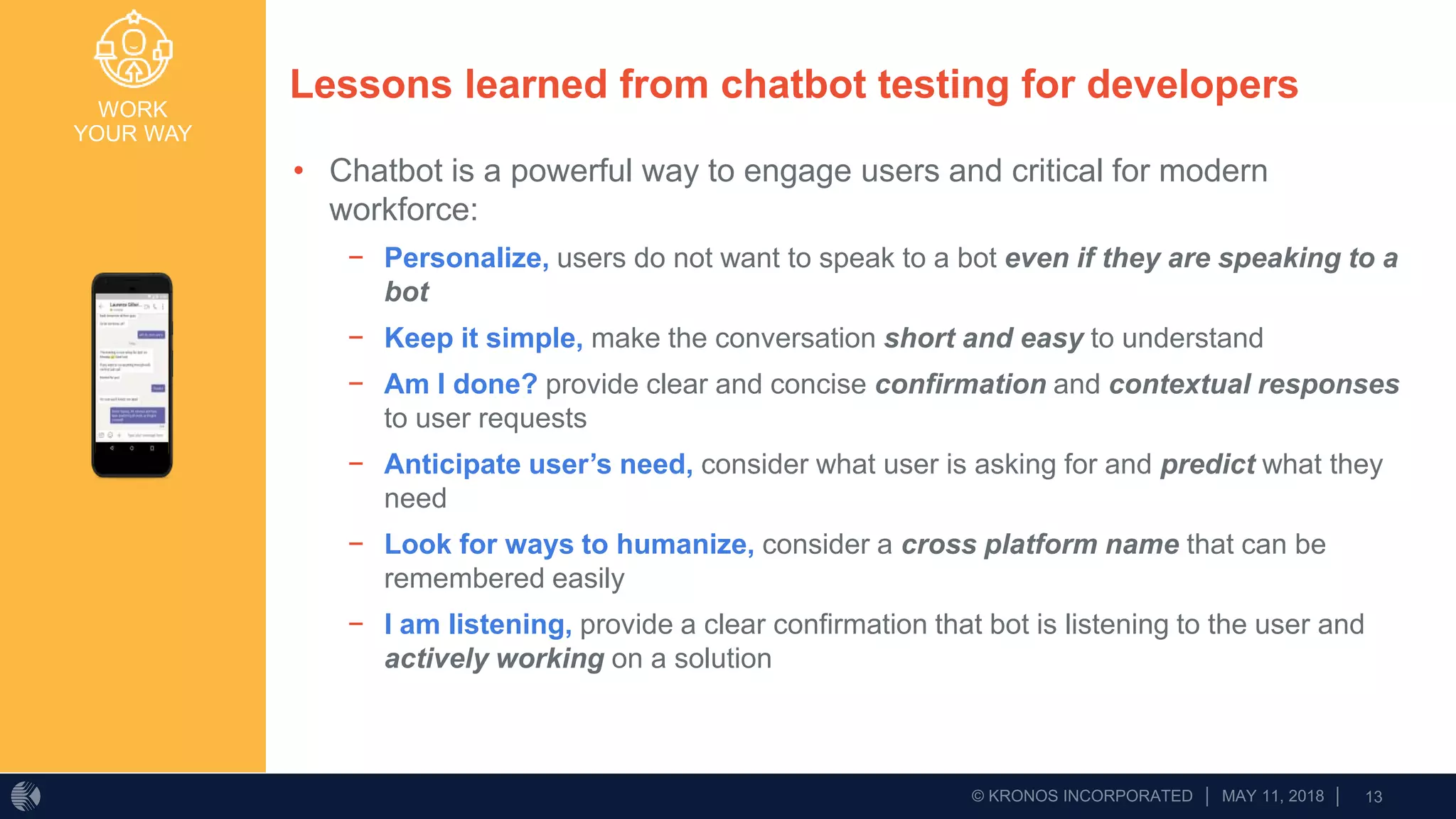WORK
YOUR WAY
Lessons learned from chatbot testing for developers
• Chatbot is a powerful way to engage users and critical for modern
workforce:
− Personalize, users do not want to speak to a bot even if they are speaking to a
bot
− Keep it simple, make the conversation short and easy to understand
− Am I done? provide clear and concise confirmation and contextual responses
to user requests
− Anticipate user’s need, consider what user is asking for and predict what they
need
− Look for ways to humanize, consider a cross platform name that can be
remembered easily
− I am listening, provide a clear confirmation that bot is listening to the user and
actively working on a solution
 