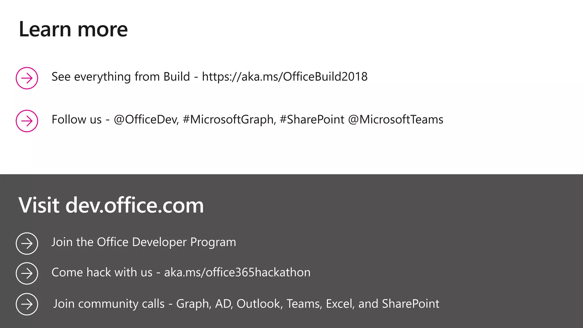 Join the Office Developer Program
Learn more
Come hack with us - aka.ms/office365hackathon
Visit dev.office.com
See everything from Build - https://aka.ms/OfficeBuild2018
Follow us - @OfficeDev, #MicrosoftGraph, #SharePoint @MicrosoftTeams
Join community calls - Graph, AD, Outlook, Teams, Excel, and SharePoint
 