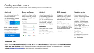 Creating accessible content
Take the following steps to create accessible content that everyone can consume effectively.
Contrast
Use high contrast colors for
maximum readability
The recommended contrast
ratio is at least 4.5:1
Text Text
Color Contrast Analyzer
Download this tool to determine
the legibility of text and the
contrast of visual elements
Download
Shape and color
Use different shapes with a
legend to indicate statuses
to accommodate for color
blindness
Example:
Alt text
Alt text helps people with
screen readers understand
the content of slides
You can create alternative
text for shapes, pictures,
charts, tables, SmartArt
graphics, or other objects
Here’s how:
Right click the image or shape
Select Edit Alt Text
Enter a Title and Description of
your image or object
Slide layouts
Using a built-in slide layout
that matches your content
ensures a hierarchical
reading order of text blocks
Example:
If a new slide will have a title,
rather than starting with a blank
layout and adding a text block for
the title, choose one of the built-in
layouts with a title placeholder
Reading order
Screen readers describe
content on the screen in the
order it was created
To ensure your content is
read back in the order you
prefer, arrange your objects
in the Selection Pane
appropriately. Objects on the
bottom of the selection pane
are read first
Here’s how:
Click the Home tab
In the Drawing group, select the
Arrange drop-down menu
Click Selection Pane…
Additional tips
Be sure to run the Accessibility Checker! Go to File click the Check for Issues drop down menu click Check Accessibility
Videos need to be accessible: If your presentation includes a video, ensure it is captioned and audio described (if appropriate)
Visit the Office Accessibility Center to learn more about accessibility in PowerPoint
 