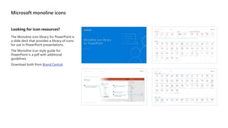 Microsoft monoline icons
Looking for icon resources?
The Monoline icon library for PowerPoint is
a slide deck that provides a library of icons
for use in PowerPoint presentations.
The Monoline icon style guide for
PowerPoint is a pdf with additional
guidelines.
Download both from Brand Central.
 