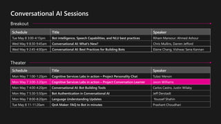 Schedule Title Speaker
Mon May 7 1:00-1:20pm Cognitive Services Labs in action – Project Personality Chat Tulasi Menon
Mon May 7 3:00-3:20pm Cognitive Services Labs in action – Project Conversation Learner Jason Williams
Mon May 7 4:00-4:20pm Conversational AI: Bot Building Tools Carlos Castro, Justin Wilaby
Mon May 7 5:30-5:50pm Bot Authentication in Conversational AI Jeff Derstadt
Mon May 7 8:00-8:20pm Language Understanding Updates Youssef Shahin
Tue May 8 11-11:20am QnA Maker: FAQ to Bot in minutes Prashant Choudhari
Schedule Title Speaker
Tue May 8 3:00-4:15pm Bot intelligence, Speech Capabilities, and NLU best practices Riham Mansour; Ahmed Ashour
Wed May 9 8:30-9:45am Conversational AI: What's New? Chris Mullins, Darren Jefford
Wed May 9 2:45-4:00pm Conversational AI: Best Practices for Building Bots Elaine Chang, Vishwac Sena Kannan
Breakout
Theater
 