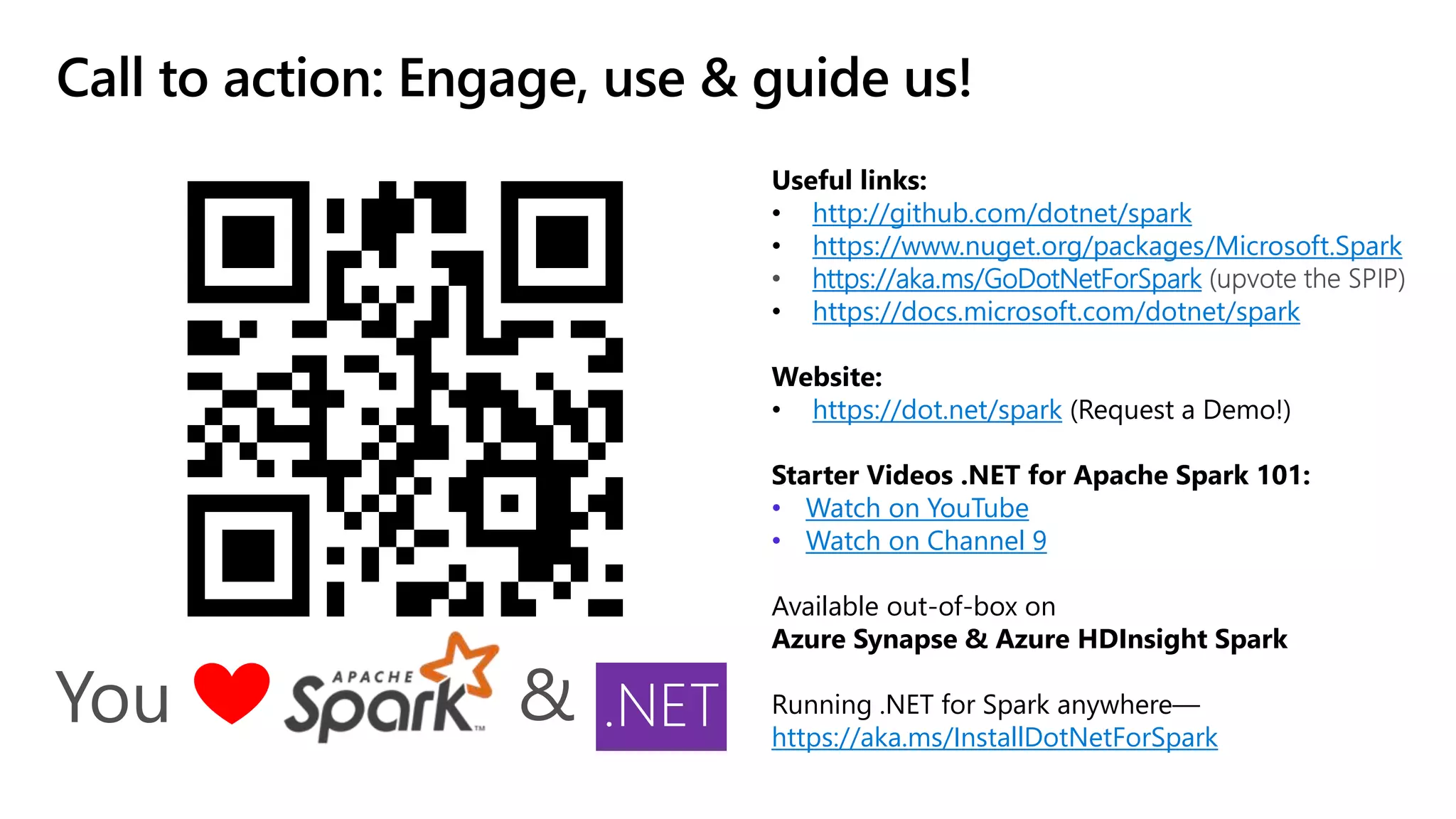 Call to action: Engage, use & guide us! Useful links: • http://github.com/dotnet/spark • https://www.nuget.org/packages/Microsoft.Spark https://aka.ms/GoDotNetForSpark • https://docs.microsoft.com/dotnet/spark Website: • https://dot.net/spark (Request a Demo!) Starter Videos .NET for Apache Spark 101: • Watch on YouTube • Watch on Channel 9 Available out-of-box on Azure Synapse & Azure HDInsight Spark Running .NET for Spark anywhere— https://aka.ms/InstallDotNetForSpark You & .NET 
