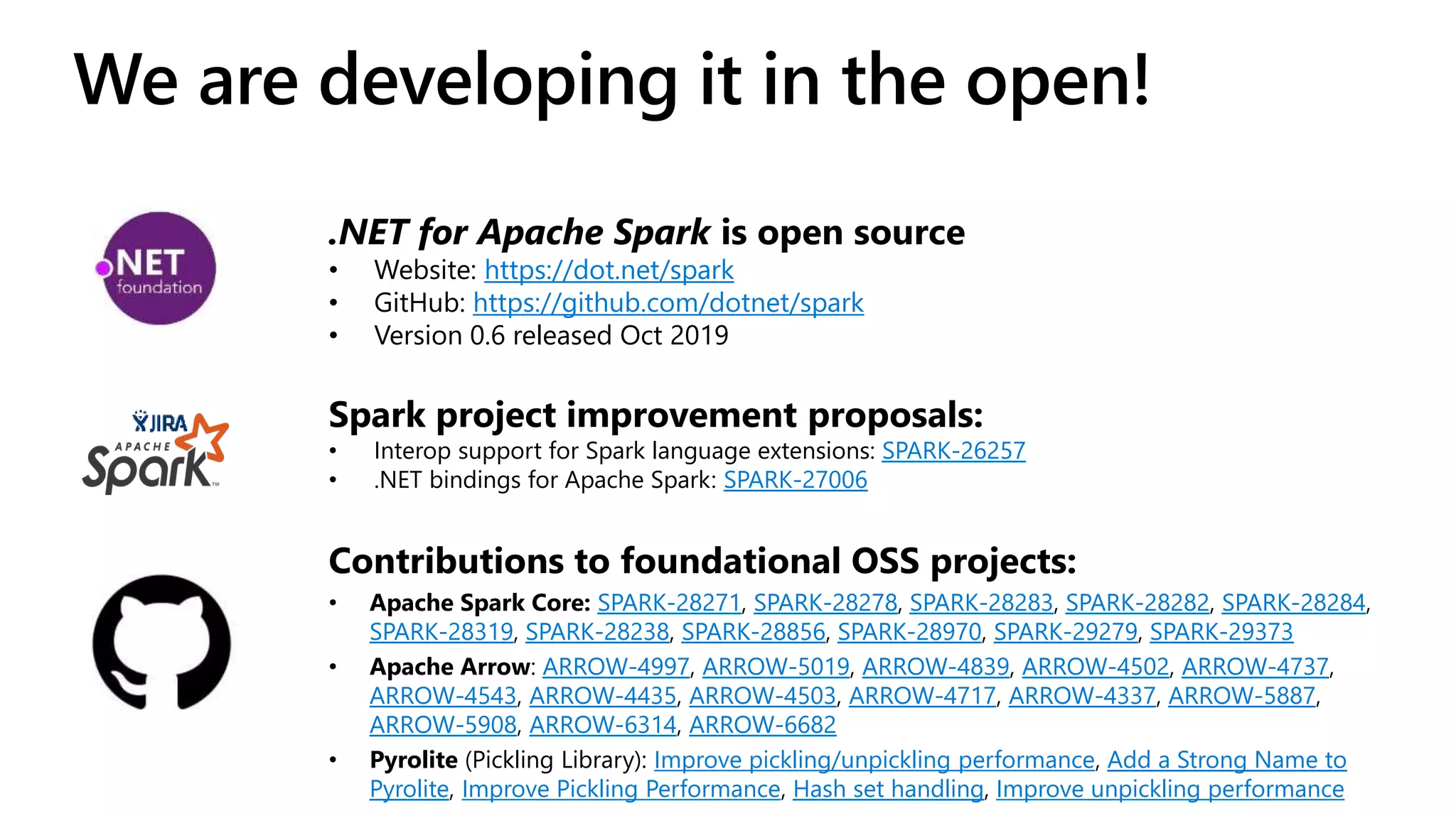 We are developing it in the open! Contributions to foundational OSS projects: • Apache Spark Core: SPARK-28271, SPARK-28278, SPARK-28283, SPARK-28282, SPARK-28284, SPARK-28319, SPARK-28238, SPARK-28856, SPARK-28970, SPARK-29279, SPARK-29373 • Apache Arrow: ARROW-4997, ARROW-5019, ARROW-4839, ARROW-4502, ARROW-4737, ARROW-4543, ARROW-4435, ARROW-4503, ARROW-4717, ARROW-4337, ARROW-5887, ARROW-5908, ARROW-6314, ARROW-6682 • Pyrolite (Pickling Library): Improve pickling/unpickling performance, Add a Strong Name to Pyrolite, Improve Pickling Performance, Hash set handling, Improve unpickling performance .NET for Apache Spark is open source • Website: https://dot.net/spark • GitHub: https://github.com/dotnet/spark • Version 0.6 released Oct 2019 Spark project improvement proposals: • Interop support for Spark language extensions: SPARK-26257 • .NET bindings for Apache Spark: SPARK-27006 