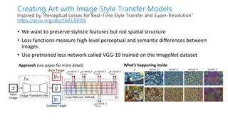 • We want to preserve stylistic features but not spatial structure
• Loss functions measure high-level perceptual and semantic differences between
images
• Use pretrained loss network called VGG-19 trained on the ImageNet dataset
Creating Art with Image Style Transfer Models
Inspired by “Perceptual Losses for Real-Time Style Transfer and Super-Resolution”
https://arxiv.org/abs/1603.08155
Approach (see paper for more detail) What’s happening inside
 