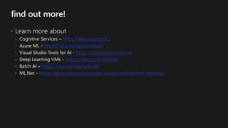 find out more!
 Learn more about
 Cognitive Services – https://aka.ms/cogsvcs
 Azure ML – https://aka.ms/azuremlbuild
 Visual Studio Tools for AI - https://aka.ms/vstoolsforai
 Deep Learning VMs - https://aka.ms/dlvmbuild
 Batch AI – https://aka.ms/batchaibuild
 ML.Net - https://docs.microsoft.com/en-us/dotnet/machine-learning/
 