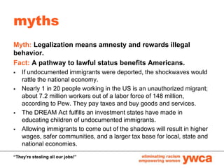 myths <br />Myth: Legalization means amnesty and rewards illegal behavior.<br />Fact: A pathway to lawful status benefits ...