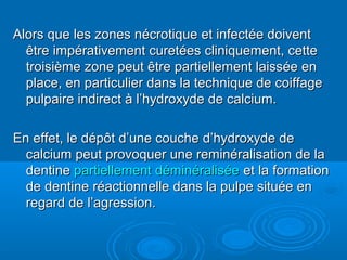 Alors que les zones nécrotique et infectée doiventAlors que les zones nécrotique et infectée doivent
être impérativement curetées cliniquement, cetteêtre impérativement curetées cliniquement, cette
troisième zone peut être partiellement laissée entroisième zone peut être partiellement laissée en
place, en particulier dans la technique de coiffageplace, en particulier dans la technique de coiffage
pulpaire indirect à l’hydroxyde de calcium.pulpaire indirect à l’hydroxyde de calcium.
En effet, le dépôt d’une couche d’hydroxyde deEn effet, le dépôt d’une couche d’hydroxyde de
calcium peut provoquer une reminéralisation de lacalcium peut provoquer une reminéralisation de la
dentinedentine partiellement déminéraliséepartiellement déminéralisée et la formationet la formation
de dentine réactionnelle dans la pulpe située ende dentine réactionnelle dans la pulpe située en
regard de l’agression.regard de l’agression.
 