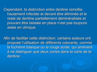 Cependant, la distinction entre dentine ramollie,Cependant, la distinction entre dentine ramollie,
hautement infectée et devant être éliminée et lehautement infectée et devant être éliminée et le
reste de dentine partiellement déminéralisée etreste de dentine partiellement déminéralisée et
pouvant être laissée en place n’est pas toujourspouvant être laissée en place n’est pas toujours
aisée en clinique.aisée en clinique.
Afin de faciliter cette distinction, certains auteurs ontAfin de faciliter cette distinction, certains auteurs ont
proposé l’utilisation de différents colorants, commeproposé l’utilisation de différents colorants, comme
la fuchsine basique ou le rouge acide, qui amènentla fuchsine basique ou le rouge acide, qui amènent
à ne distinguer que deux zones dans la carie de laà ne distinguer que deux zones dans la carie de la
dentine:dentine:
 