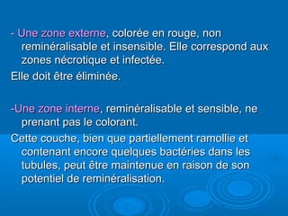 - Une zone externe- Une zone externe, colorée en rouge, non, colorée en rouge, non
reminéralisable et insensible. Elle correspond auxreminéralisable et insensible. Elle correspond aux
zones nécrotique et infectée.zones nécrotique et infectée.
Elle doit être éliminée.Elle doit être éliminée.
-Une zone interne-Une zone interne, reminéralisable et sensible, ne, reminéralisable et sensible, ne
prenant pas le colorant.prenant pas le colorant.
Cette couche, bien que partiellement ramollie etCette couche, bien que partiellement ramollie et
contenant encore quelques bactéries dans lescontenant encore quelques bactéries dans les
tubules, peut être maintenue en raison de sontubules, peut être maintenue en raison de son
potentiel de reminéralisation.potentiel de reminéralisation.
 